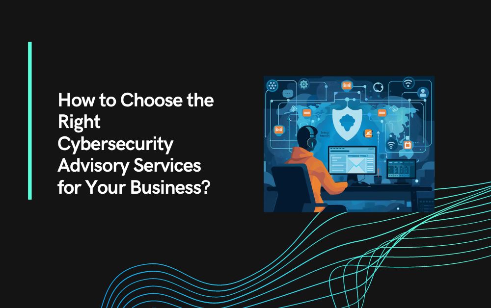 How to Choose the Right Cybersecurity Advisory Services for Your Business